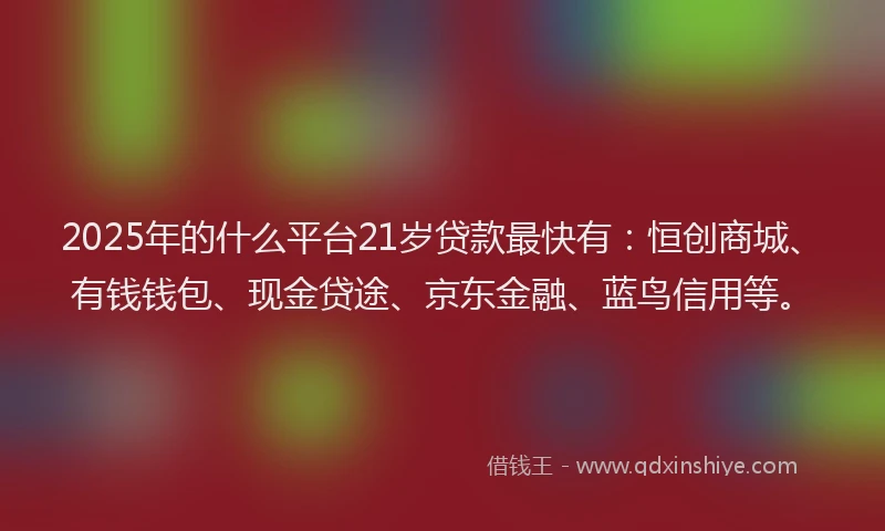 2025年的什么平台21岁贷款最快有:恒创商城、有钱钱包、现金贷途、京东金融、蓝鸟信用等。