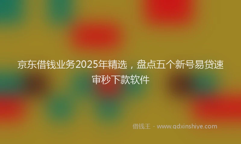 京东借钱业务2025年精选,盘点五个新号易贷速审秒下款软件