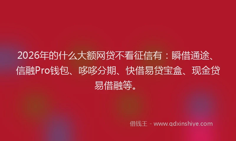 2026年的什么大额网贷不看征信有：瞬借通途、信融Pro钱包、哆哆分期、快借易贷宝盒、现金贷易借融等。