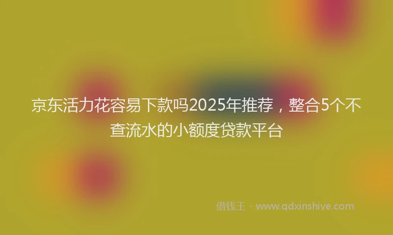 京东活力花容易下款吗2025年推荐，整合5个不查流水的小额度贷款平台