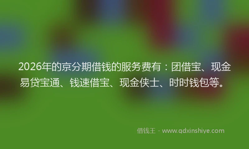 2026年的京分期借钱的服务费有:团借宝、现金易贷宝通、钱速借宝、现金侠士、时时钱包等。