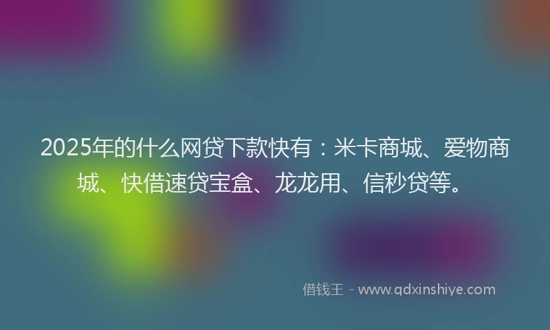 2025年的什么网贷下款快有:米卡商城、爱物商城、快借速贷宝盒、龙龙用、信秒贷等。