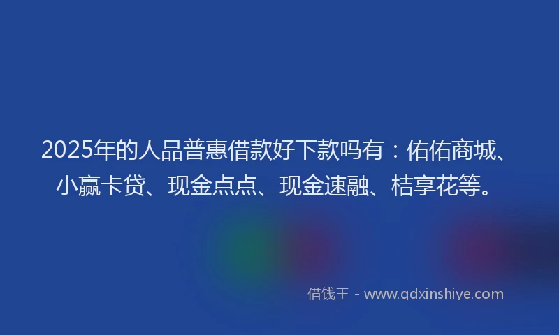 2025年的人品普惠借款好下款吗有：佑佑商城、小赢卡贷、现金点点、现金速融、桔享花等。