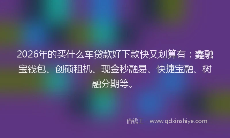 2026年的买什么车贷款好下款快又划算有：鑫融宝钱包、创硕租机、现金秒融易、快捷宝融、树融分期等。