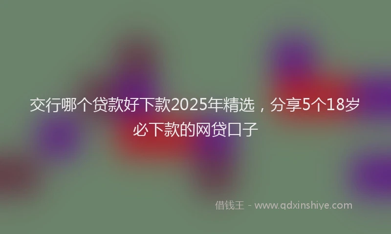 交行哪个贷款好下款2025年精选，分享5个18岁必下款的网贷口子