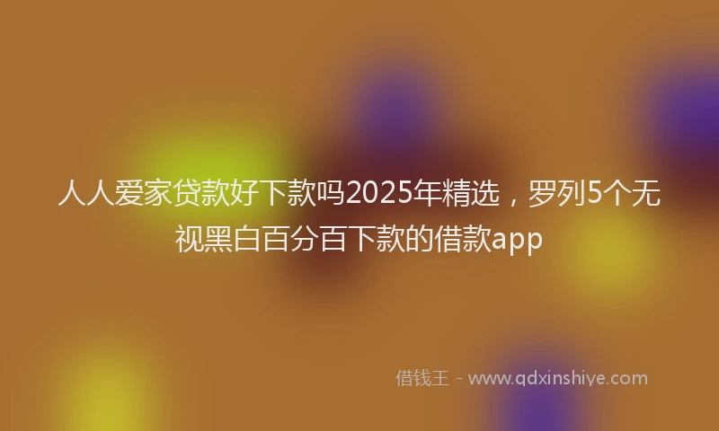 人人爱家贷款好下款吗2025年精选，罗列5个无视黑白百分百下款的借款app