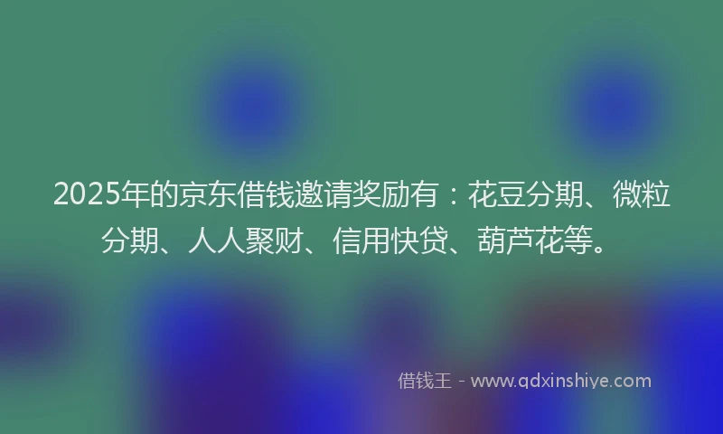 2025年的京东借钱邀请奖励有：花豆分期、微粒分期、人人聚财、信用快贷、葫芦花等。