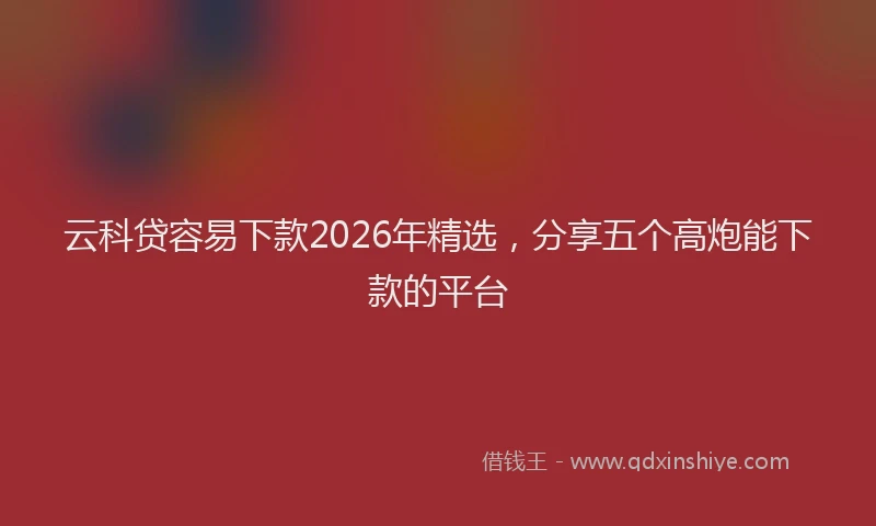 云科贷容易下款2026年精选，分享五个高炮能下款的平台