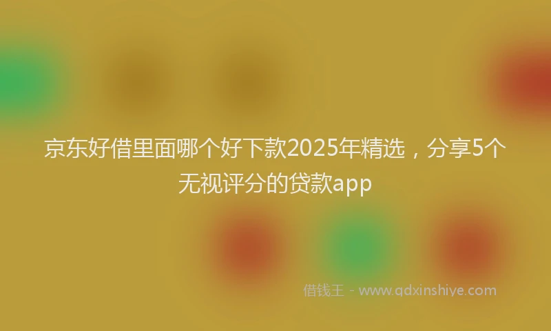 京东好借里面哪个好下款2025年精选，分享5个无视评分的贷款app