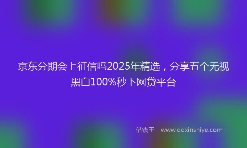京东分期会上征信吗2025年精选，分享五个无视黑白100%秒下网贷平台