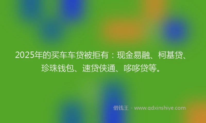 2025年的买车车贷被拒有：现金易融、柯基贷、珍珠钱包、速贷侠通、哆哆贷等。