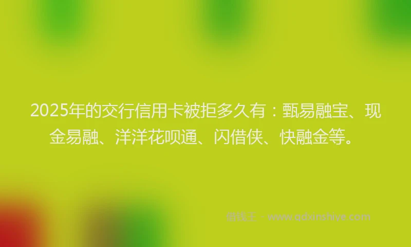 2025年的交行信用卡被拒多久有:甄易融宝、现金易融、洋洋花呗通、闪借侠、快融金等。