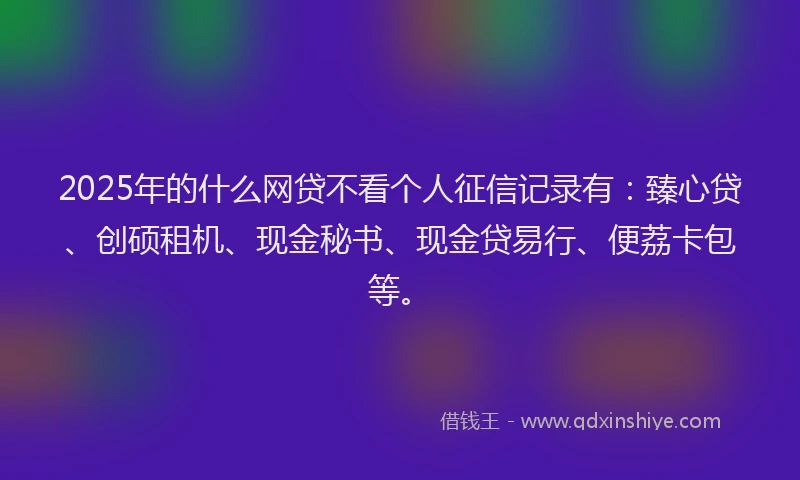 2025年的什么网贷不看个人征信记录有:臻心贷、创硕租机、现金秘书、现金贷易行、便荔卡包等。