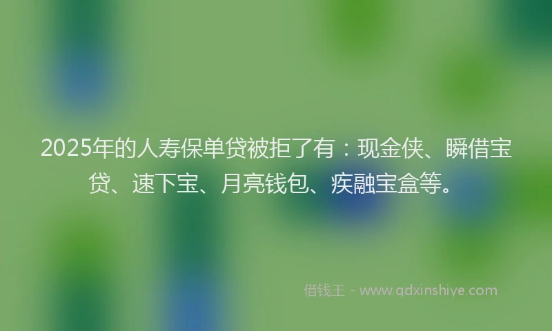 2025年的人寿保单贷被拒了有：现金侠、瞬借宝贷、速下宝、月亮钱包、疾融宝盒等。