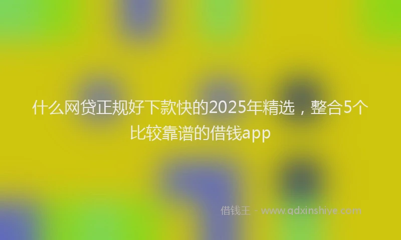什么网贷正规好下款快的2025年精选，整合5个比较靠谱的借钱app