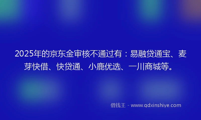 2025年的京东金审核不通过有:易融贷通宝、麦芽快借、快贷通、小鹿优选、一川商城等。