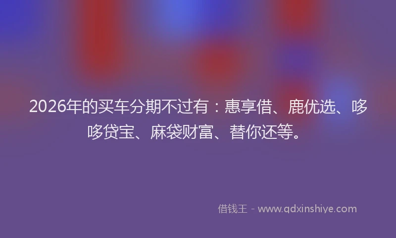 2026年的买车分期不过有:惠享借、鹿优选、哆哆贷宝、麻袋财富、替你还等。