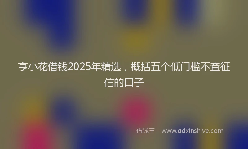 亨小花借钱2025年精选,概括五个低门槛不查征信的口子