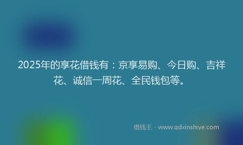 2025年的享花借钱有：京享易购、今日购、吉祥花、诚信一周花、全民钱包等。
