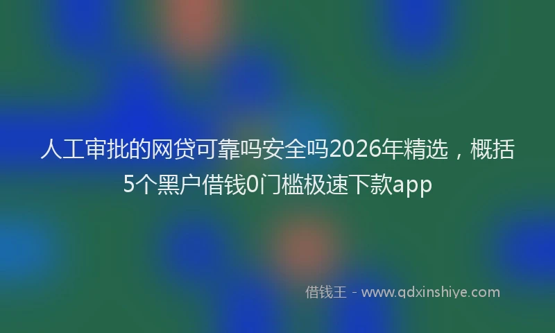 人工审批的网贷可靠吗安全吗2026年精选，概括5个黑户借钱0门槛极速下款app