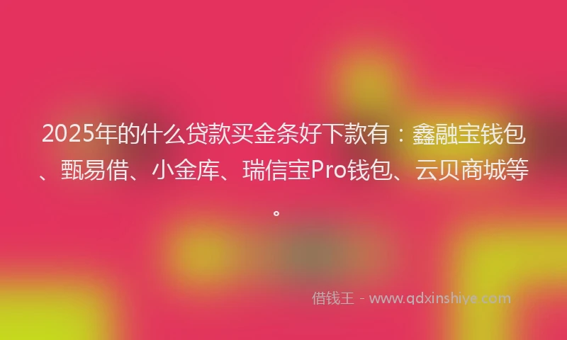2025年的什么贷款买金条好下款有：鑫融宝钱包、甄易借、小金库、瑞信宝Pro钱包、云贝商城等。