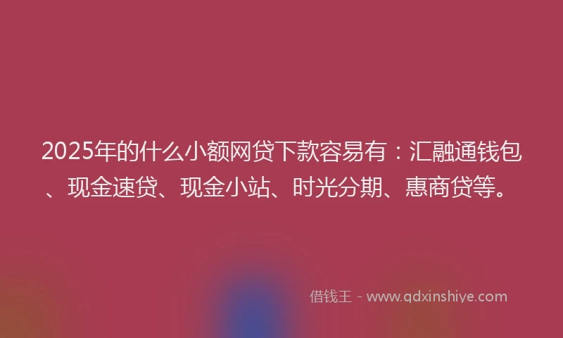 2025年的什么小额网贷下款容易有：汇融通钱包、现金速贷、现金小站、时光分期、惠商贷等。