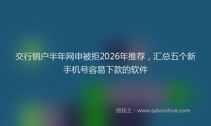 交行销户半年网申被拒2026年推荐，汇总五个新手机号容易下款的软件
