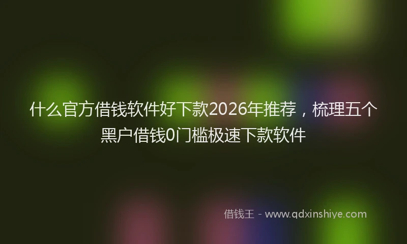 什么官方借钱软件好下款2026年推荐，梳理五个黑户借钱0门槛极速下款软件