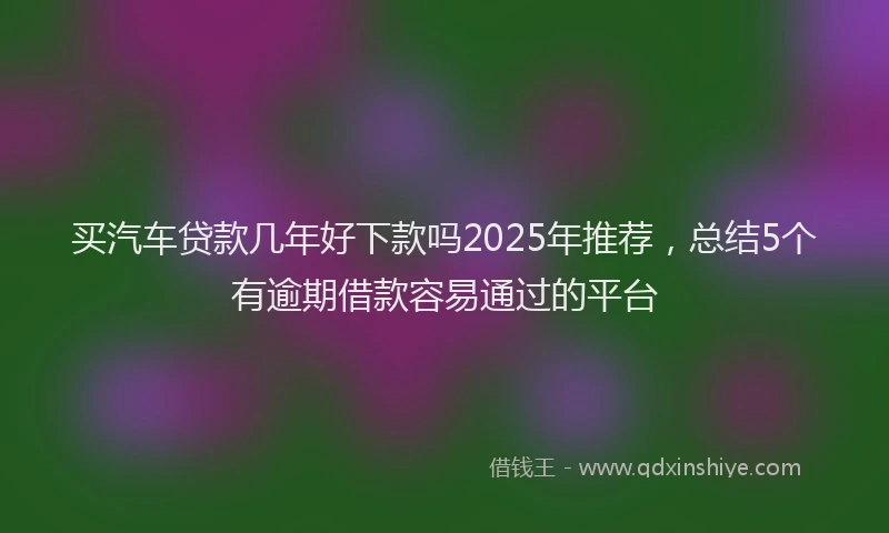 买汽车贷款几年好下款吗2025年推荐，总结5个有逾期借款容易通过的平台