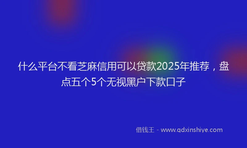 什么平台不看芝麻信用可以贷款2025年推荐,盘点五个5个无视黑户下款口子
