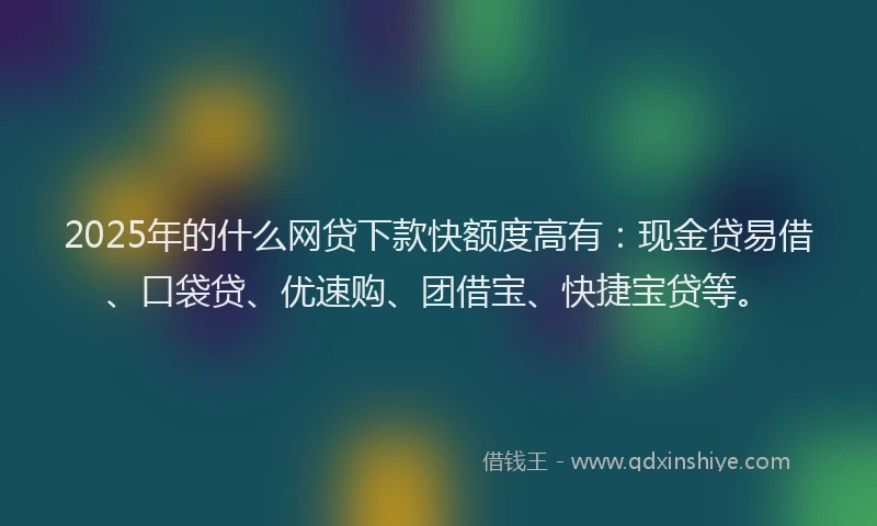 2025年的什么网贷下款快额度高有：现金贷易借、口袋贷、优速购、团借宝、快捷宝贷等。
