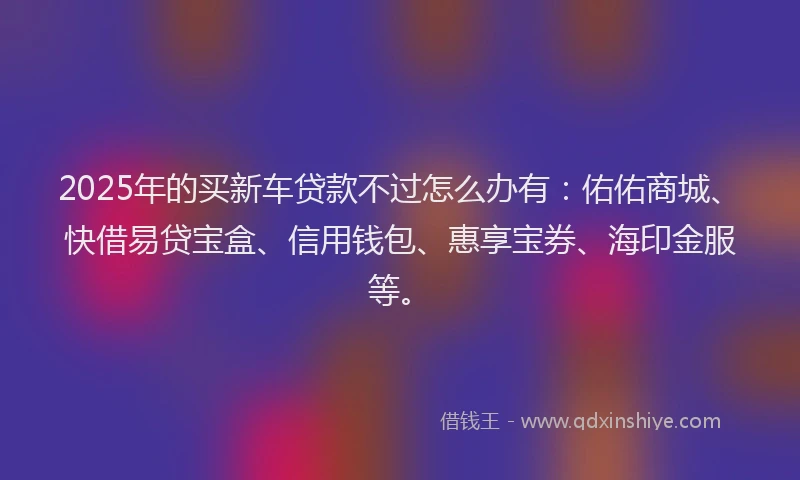 2025年的买新车贷款不过怎么办有：佑佑商城、快借易贷宝盒、信用钱包、惠享宝券、海印金服等。