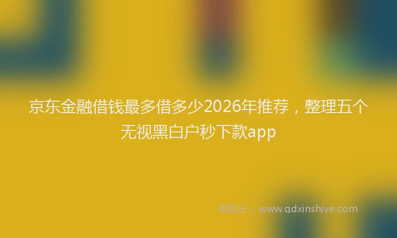 京东金融借钱最多借多少2026年推荐，整理五个无视黑白户秒下款app