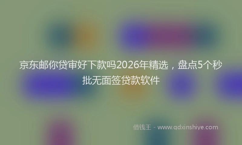 京东邮你贷审好下款吗2026年精选，盘点5个秒批无面签贷款软件