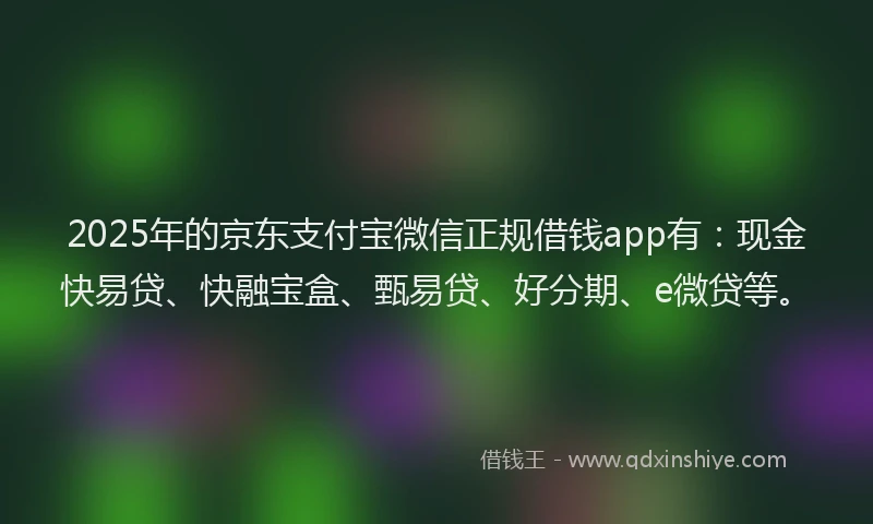 2025年的京东支付宝微信正规借钱app有：现金快易贷、快融宝盒、甄易贷、好分期、e微贷等。