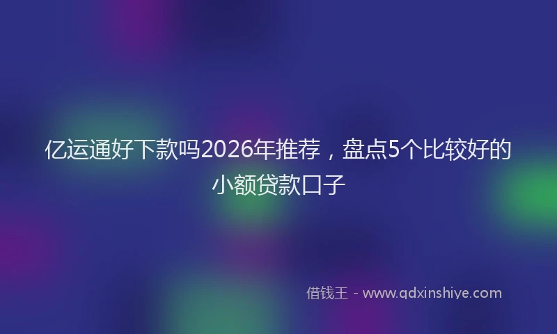 亿运通好下款吗2026年推荐,盘点5个比较好的小额贷款口子