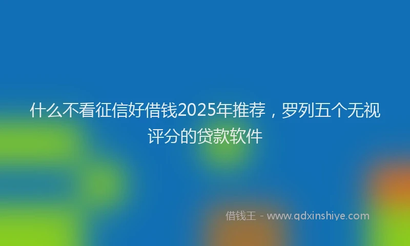 什么不看征信好借钱2025年推荐，罗列五个无视评分的贷款软件