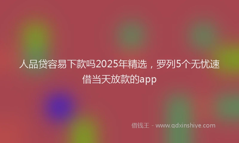 人品贷容易下款吗2025年精选，罗列5个无忧速借当天放款的app
