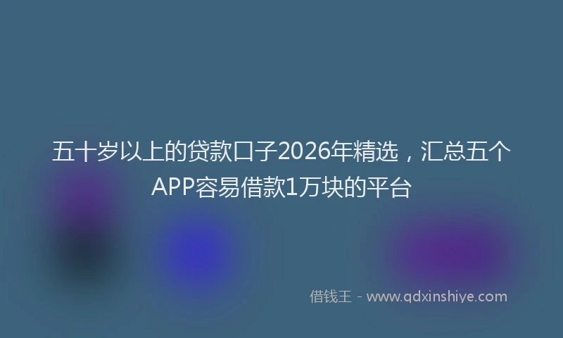 五十岁以上的贷款口子2026年精选，汇总五个APP容易借款1万块的平台