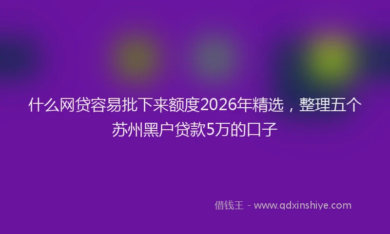 什么网贷容易批下来额度2026年精选，整理五个苏州黑户贷款5万的口子