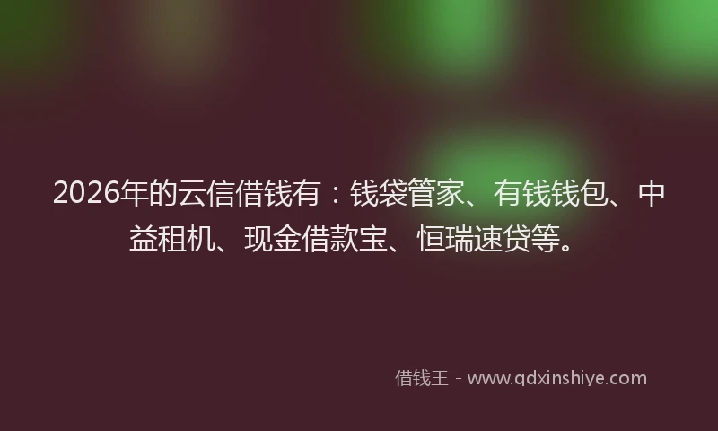 2026年的云信借钱有：钱袋管家、有钱钱包、中益租机、现金借款宝、恒瑞速贷等。