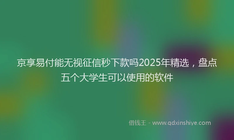 京享易付能无视征信秒下款吗2025年精选，盘点五个大学生可以使用的软件