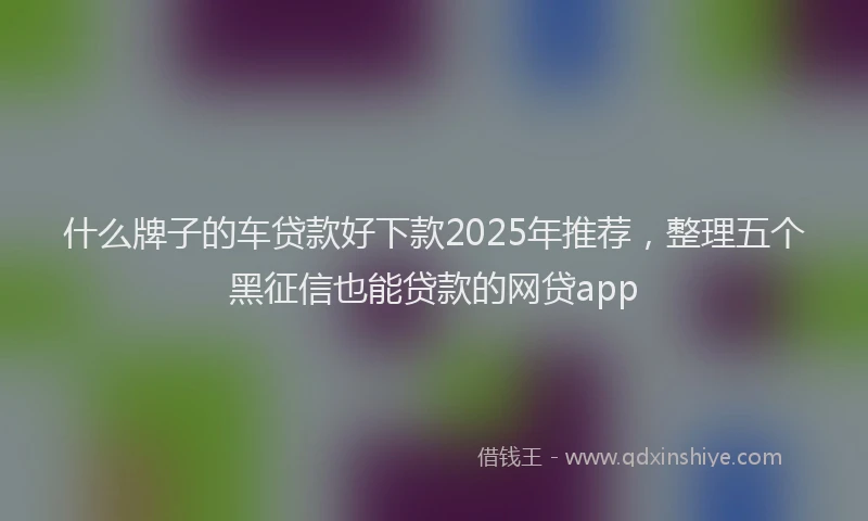 什么牌子的车贷款好下款2025年推荐，整理五个黑征信也能贷款的网贷app