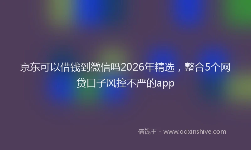 京东可以借钱到微信吗2026年精选,整合5个网贷口子风控不严的app