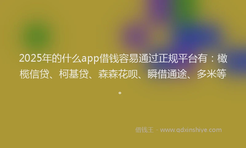 2025年的什么app借钱容易通过正规平台有：橄榄信贷、柯基贷、森森花呗、瞬借通途、多米等。