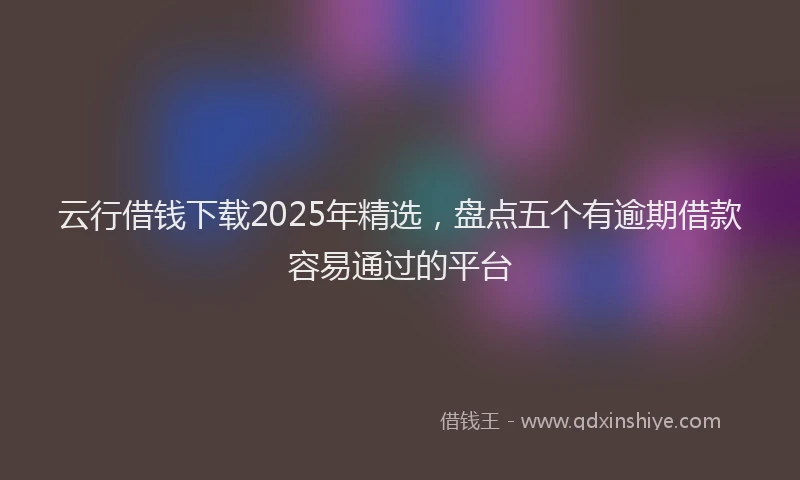 云行借钱下载2025年精选,盘点五个有逾期借款容易通过的平台