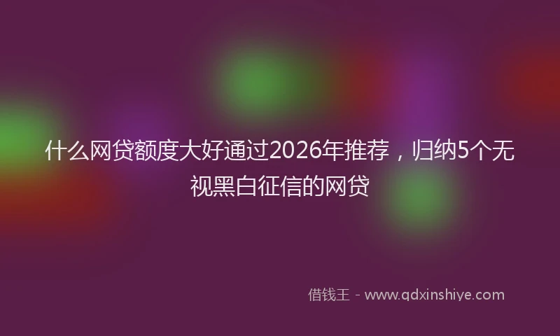 什么网贷额度大好通过2026年推荐，归纳5个无视黑白征信的网贷