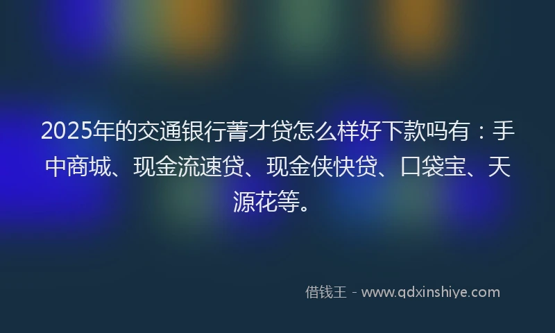 2025年的交通银行菁才贷怎么样好下款吗有：手中商城、现金流速贷、现金侠快贷、口袋宝、天源花等。
