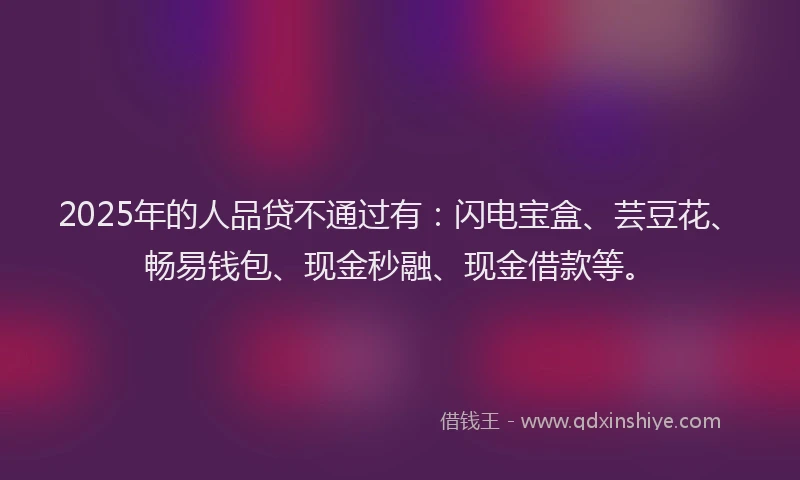 2025年的人品贷不通过有：闪电宝盒、芸豆花、畅易钱包、现金秒融、现金借款等。