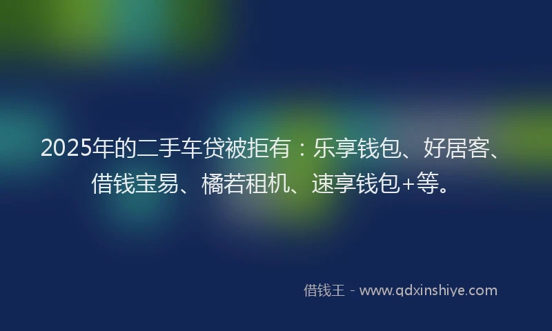 2025年的二手车贷被拒有：乐享钱包、好居客、借钱宝易、橘若租机、速享钱包+等。